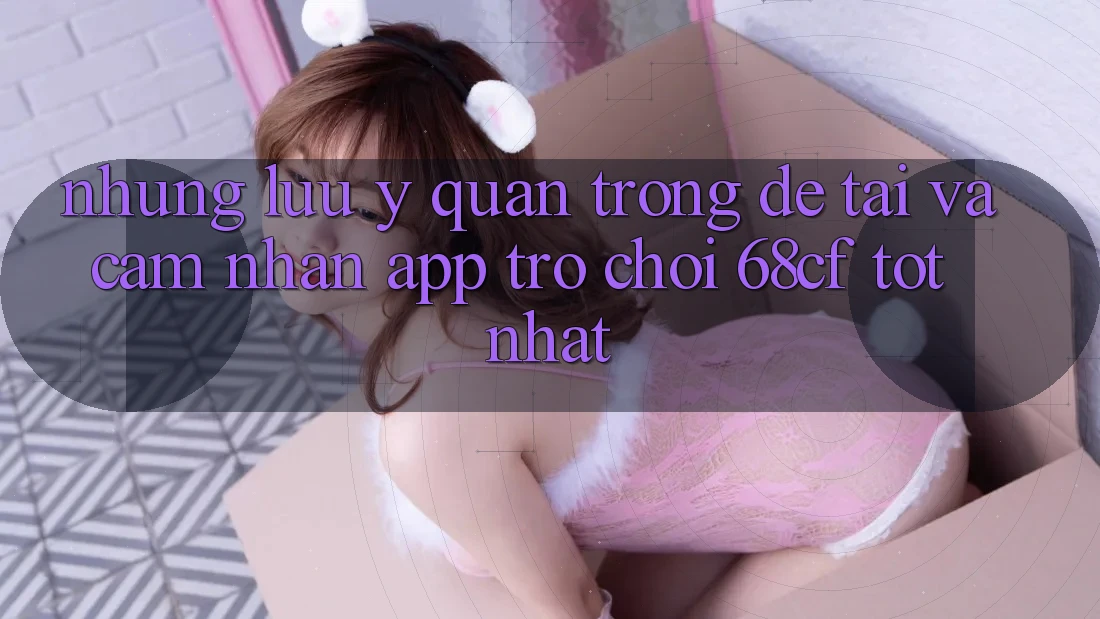 Những Lưu Ý Quan Trọng Để Tải Và Cảm nhận App Trò chơi 68cf Tốt Nhất