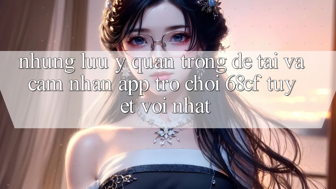 Những Lưu Ý Quan Trọng Để Tải Và Cảm nhận App Trò chơi 68cf Tuyệt vời Nhất