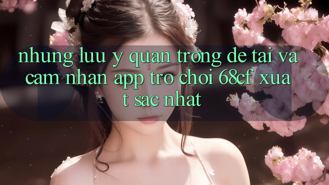 Những Lưu Ý Quan Trọng Để Tải Và Cảm nhận App Trò chơi 68cf Xuất sắc Nhất