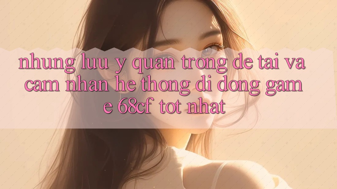 Những Lưu Ý Quan Trọng Để Tải Và Cảm nhận Hệ thống di động Game 68cf Tốt Nhất