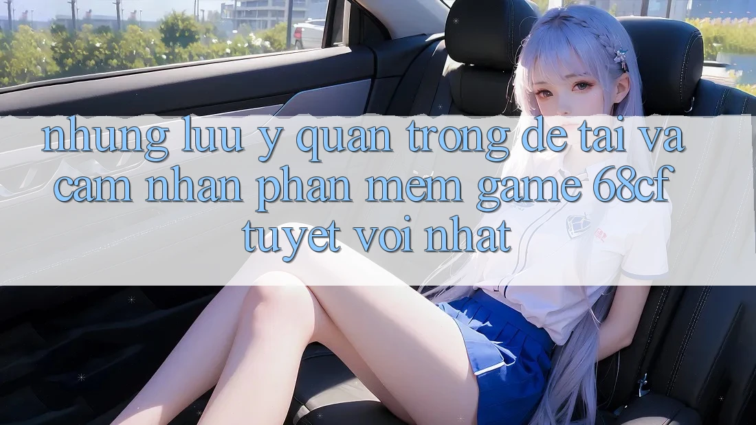 Những Lưu Ý Quan Trọng Để Tải Và Cảm nhận Phần mềm Game 68cf Tuyệt vời Nhất