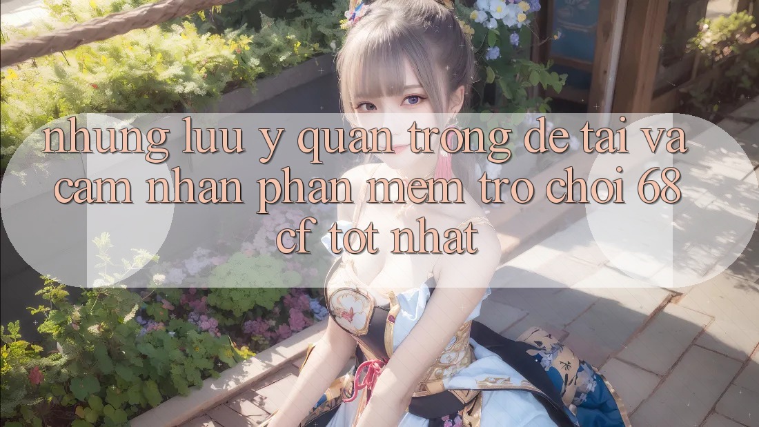 Những Lưu Ý Quan Trọng Để Tải Và Cảm nhận Phần mềm Trò chơi 68cf Tốt Nhất