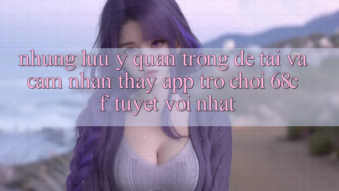 Những Lưu Ý Quan Trọng Để Tải Và Cảm nhận thấy App Trò chơi 68cf Tuyệt vời Nhất