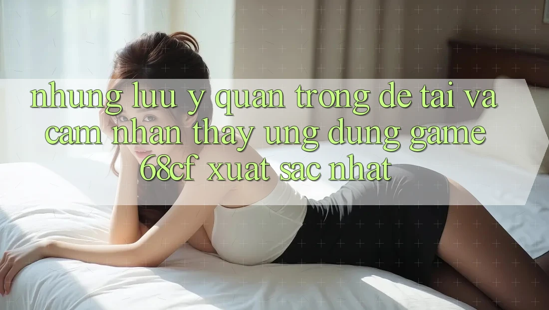 Những Lưu Ý Quan Trọng Để Tải Và Cảm nhận thấy Ứng dụng Game 68cf Xuất sắc Nhất Những Lưu Ý Quan Trọng Để Tải Và Cảm nhận thấy Ứng dụng Game 68cf Xuất sắc Nhất
