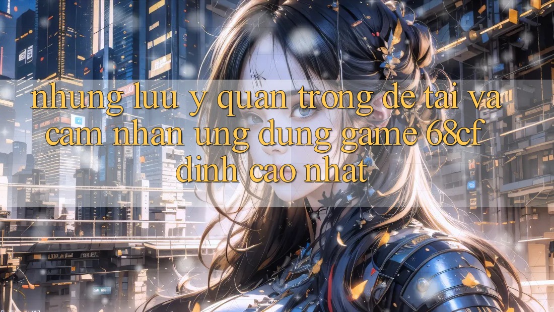 Những Lưu Ý Quan Trọng Để Tải Và Cảm nhận Ứng dụng Game 68cf Đỉnh cao Nhất