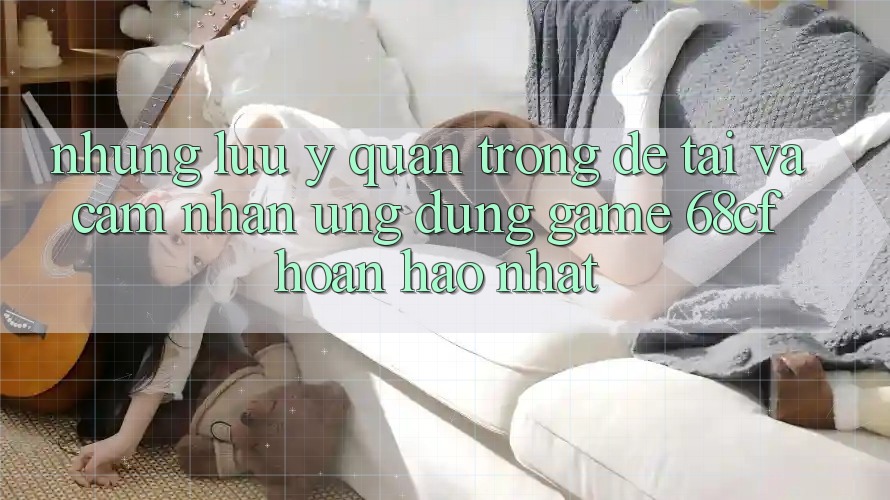 Những Lưu Ý Quan Trọng Để Tải Và Cảm nhận Ứng dụng Game 68cf Hoàn hảo Nhất Những Lưu Ý Quan Trọng Để Tải Và Cảm nhận Ứng dụng Game 68cf Hoàn hảo Nhất