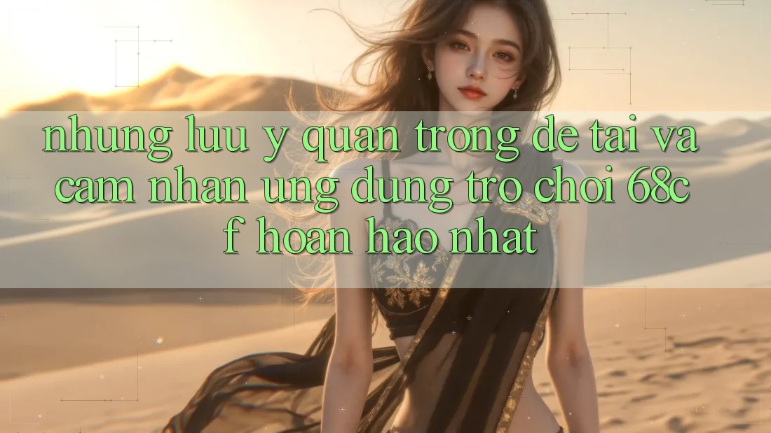 Những Lưu Ý Quan Trọng Để Tải Và Cảm nhận Ứng dụng Trò chơi 68cf Hoàn hảo Nhất