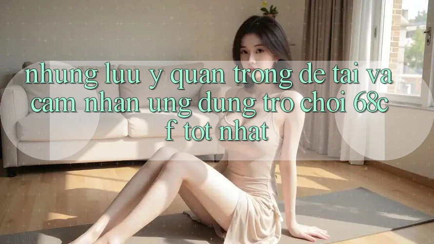 Những Lưu Ý Quan Trọng Để Tải Và Cảm nhận Ứng dụng Trò chơi 68cf Tốt Nhất
