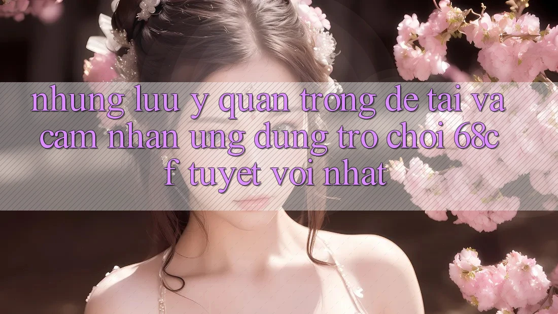 Những Lưu Ý Quan Trọng Để Tải Và Cảm nhận Ứng dụng Trò chơi 68cf Tuyệt vời Nhất Những Lưu Ý Quan Trọng Để Tải Và Cảm nhận Ứng dụng Trò chơi 68cf Tuyệt vời Nhất
