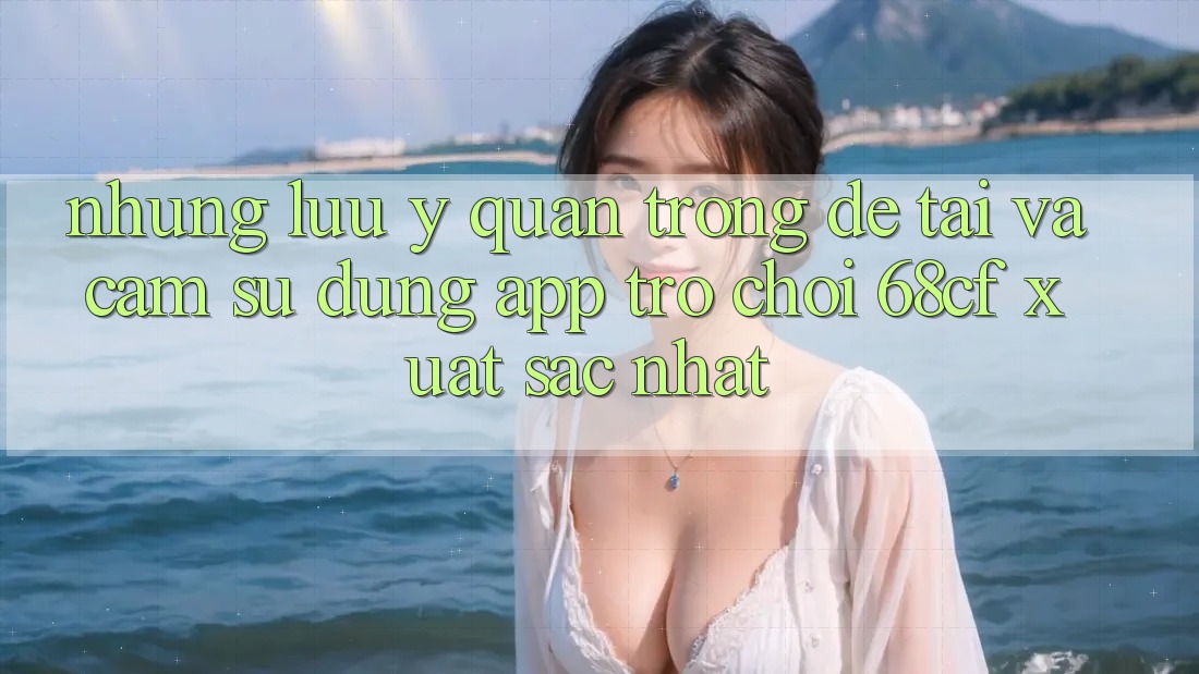 Những Lưu Ý Quan Trọng Để Tải Và Cảm sử dụng App Trò chơi 68cf Xuất sắc Nhất