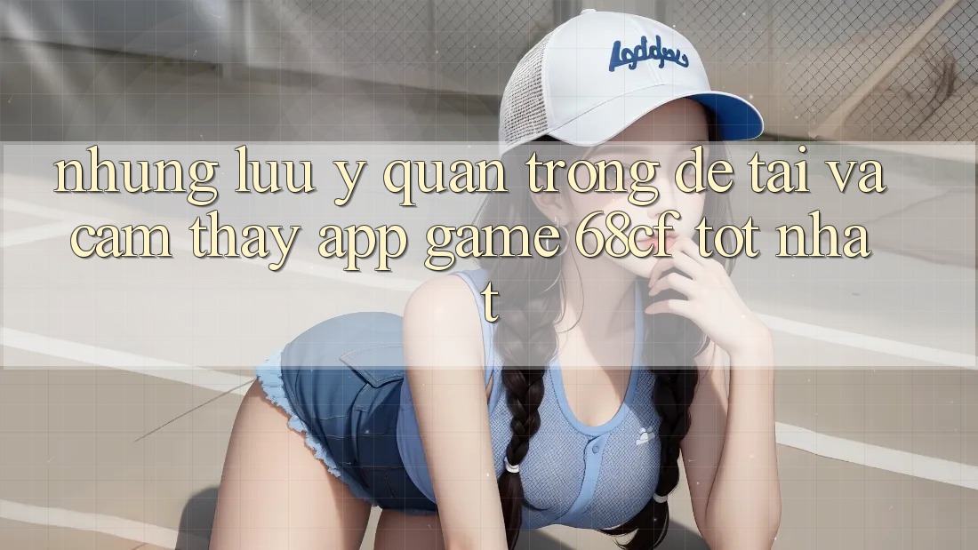 Những Lưu Ý Quan Trọng Để Tải Và Cảm thấy App Game 68cf Tốt Nhất