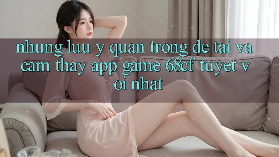 Những Lưu Ý Quan Trọng Để Tải Và Cảm thấy App Game 68cf Tuyệt vời Nhất
