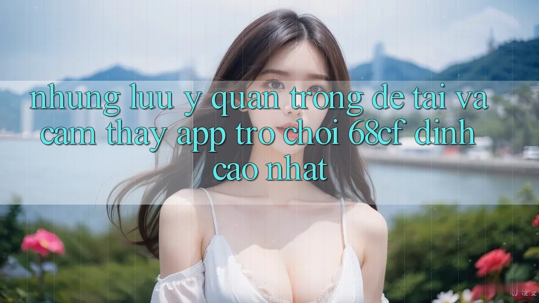 Những Lưu Ý Quan Trọng Để Tải Và Cảm thấy App Trò chơi 68cf Đỉnh cao Nhất