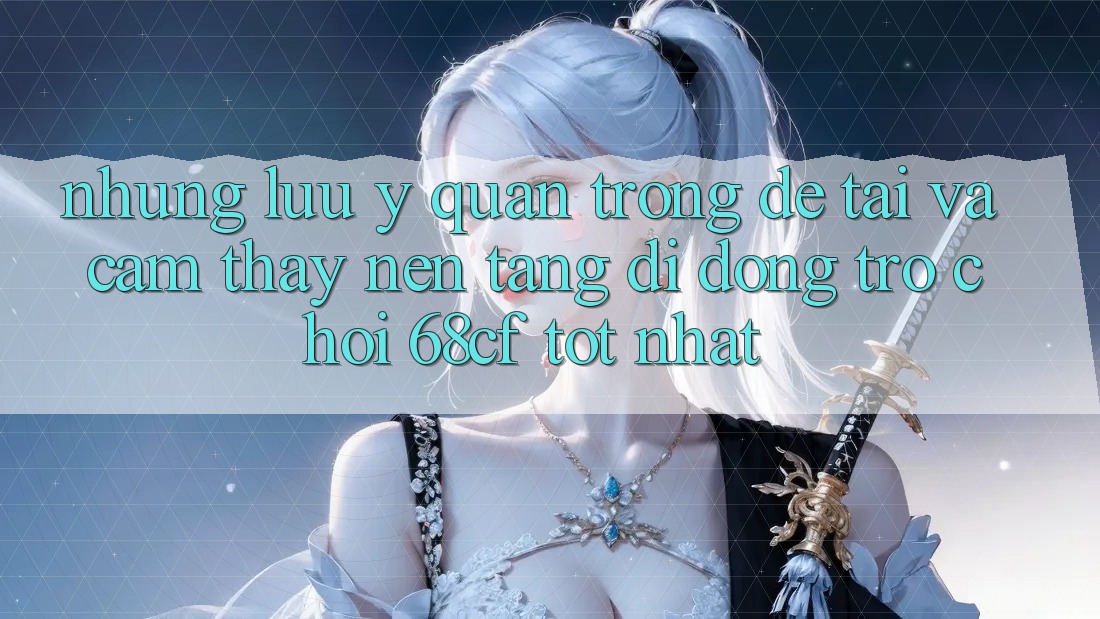 Những Lưu Ý Quan Trọng Để Tải Và Cảm thấy Nền tảng di động Trò chơi 68cf Tốt Nhất