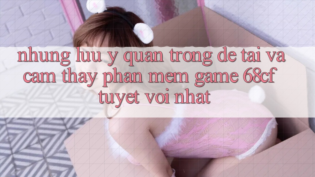 Những Lưu Ý Quan Trọng Để Tải Và Cảm thấy Phần mềm Game 68cf Tuyệt vời Nhất Những Lưu Ý Quan Trọng Để Tải Và Cảm thấy Phần mềm Game 68cf Tuyệt vời Nhất