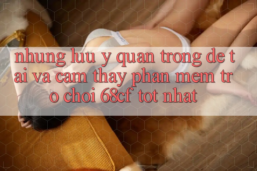 Những Lưu Ý Quan Trọng Để Tải Và Cảm thấy Phần mềm Trò chơi 68cf Tốt Nhất
