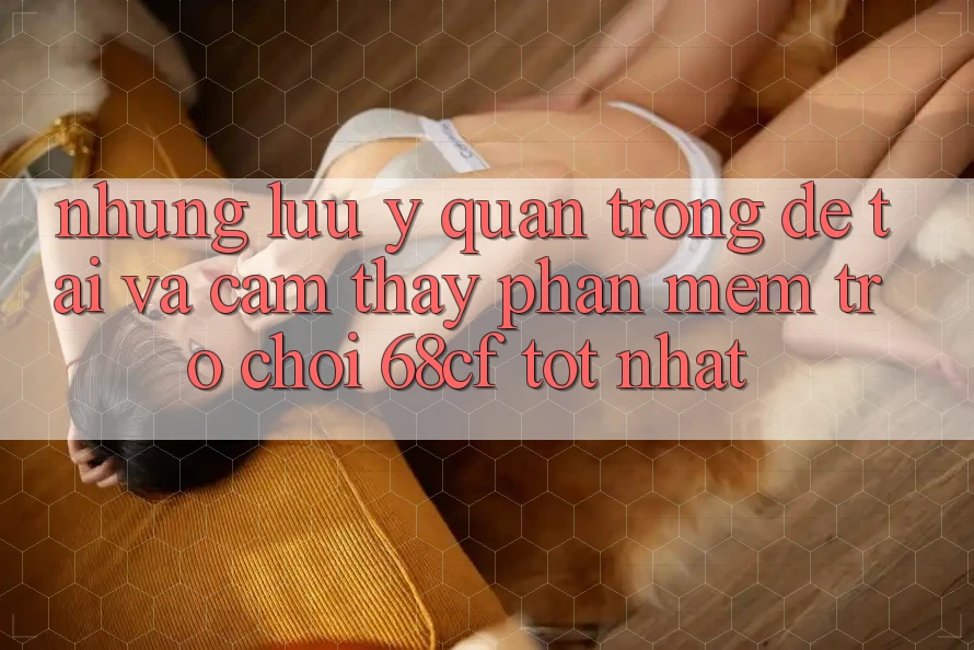 Những Lưu Ý Quan Trọng Để Tải Và Cảm thấy Phần mềm Trò chơi 68cf Tốt Nhất