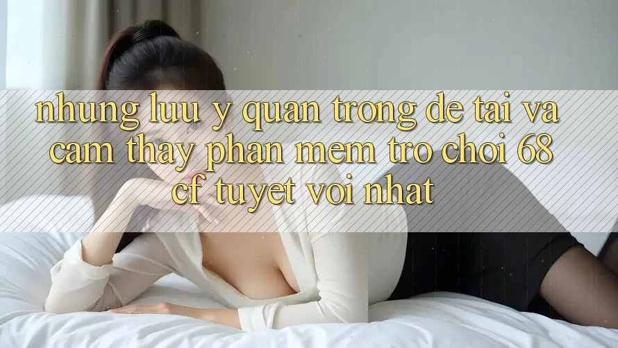 Những Lưu Ý Quan Trọng Để Tải Và Cảm thấy Phần mềm Trò chơi 68cf Tuyệt vời Nhất
