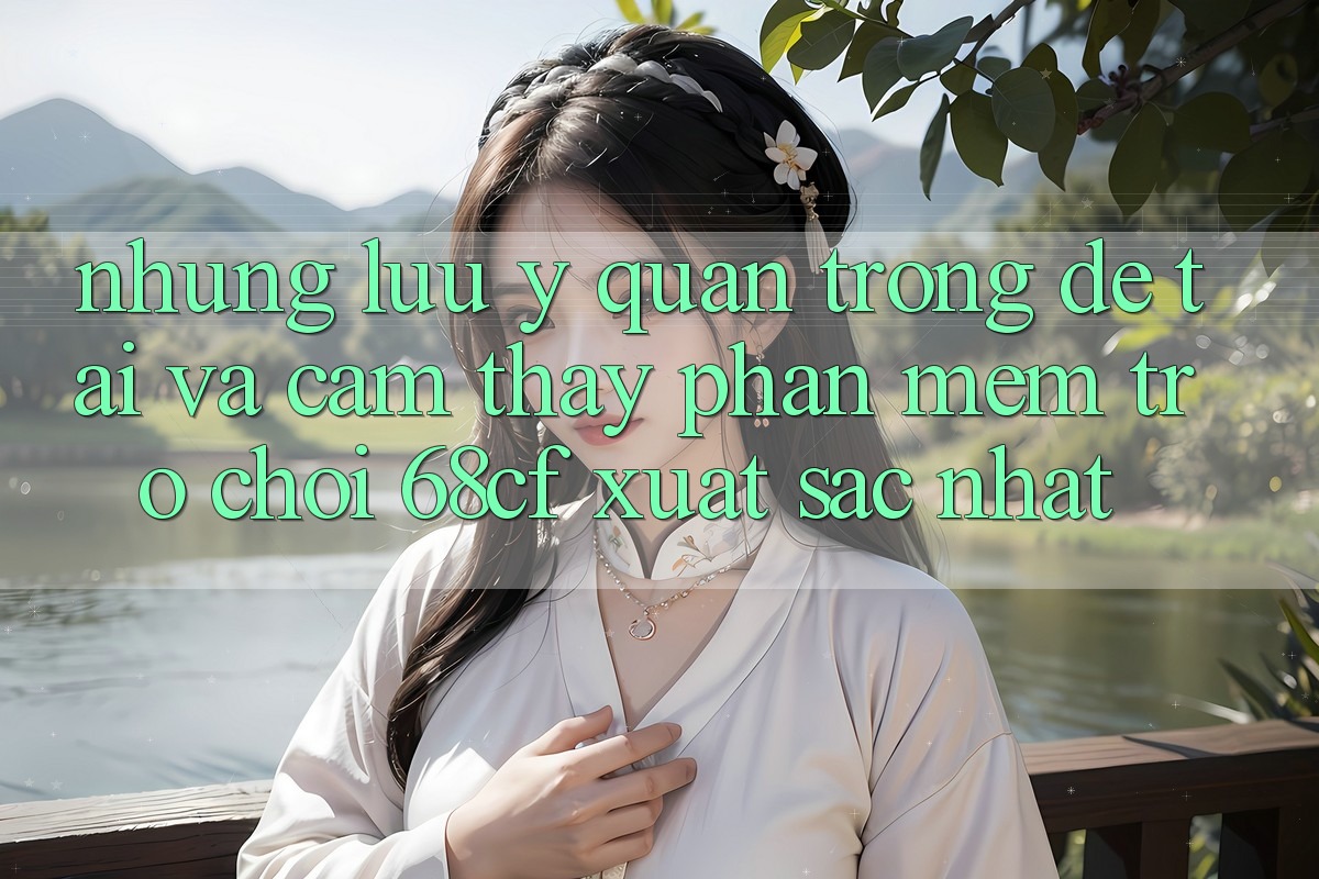Những Lưu Ý Quan Trọng Để Tải Và Cảm thấy Phần mềm Trò chơi 68cf Xuất sắc Nhất