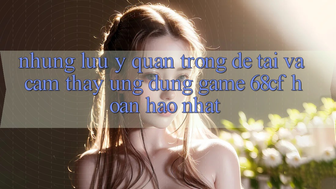 Những Lưu Ý Quan Trọng Để Tải Và Cảm thấy Ứng dụng Game 68cf Hoàn hảo Nhất