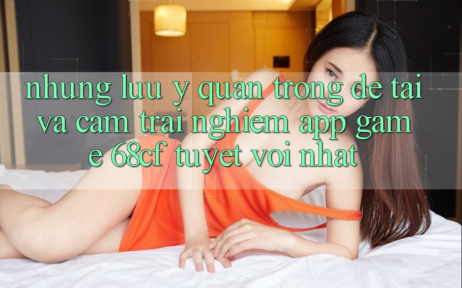 Những Lưu Ý Quan Trọng Để Tải Và Cảm trải nghiệm App Game 68cf Tuyệt vời Nhất