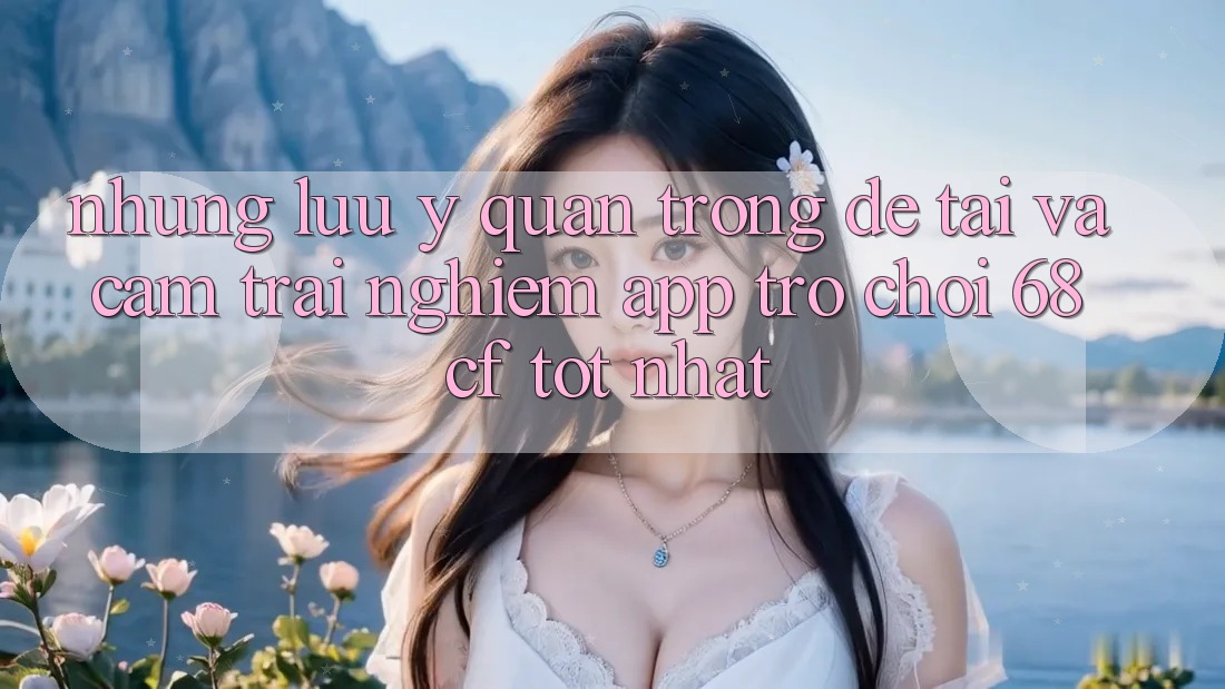 Những Lưu Ý Quan Trọng Để Tải Và Cảm trải nghiệm App Trò chơi 68cf Tốt Nhất