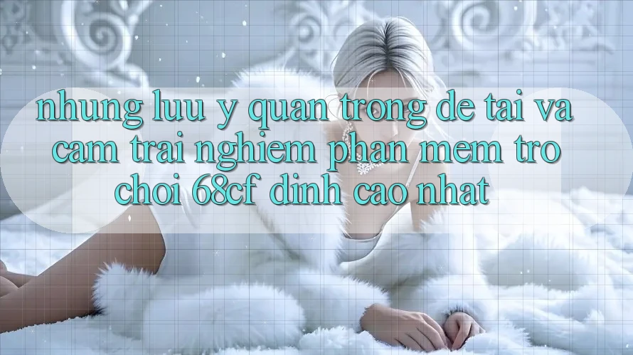 Những Lưu Ý Quan Trọng Để Tải Và Cảm trải nghiệm Phần mềm Trò chơi 68cf Đỉnh cao Nhất