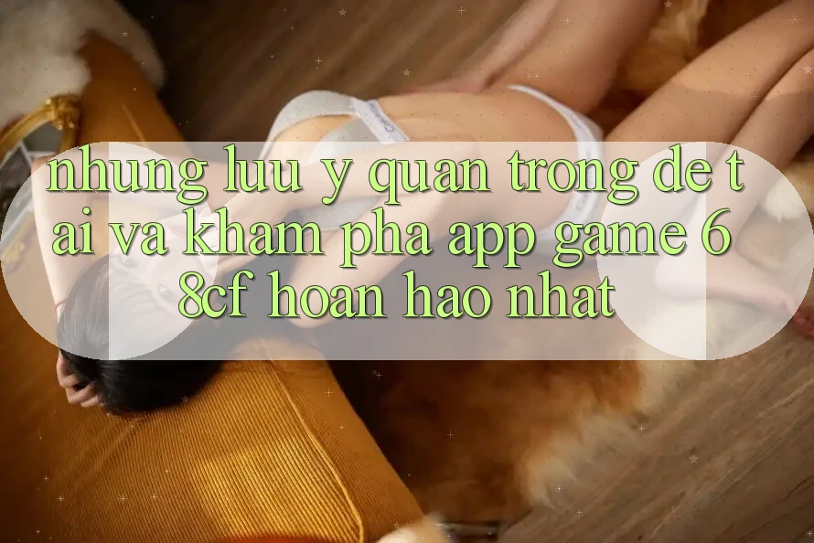 Những Lưu Ý Quan Trọng Để Tải Và Khám phá App Game 68cf Hoàn hảo Nhất