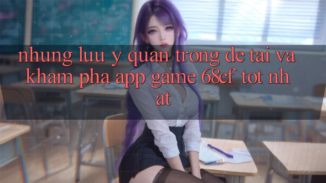 Những Lưu Ý Quan Trọng Để Tải Và Khám phá App Game 68cf Tốt Nhất Những Lưu Ý Quan Trọng Để Tải Và Khám phá App Game 68cf Tốt Nhất