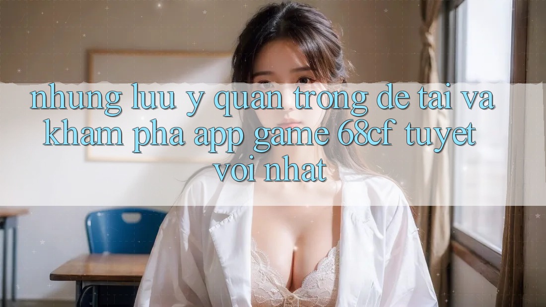 Những Lưu Ý Quan Trọng Để Tải Và Khám phá App Game 68cf Tuyệt vời Nhất