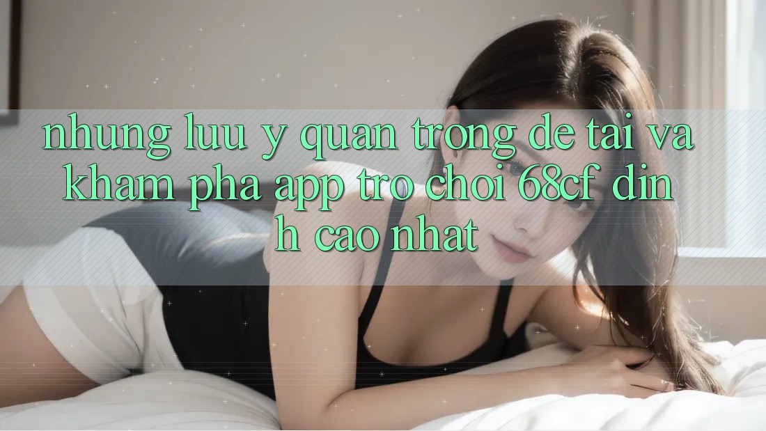 Những Lưu Ý Quan Trọng Để Tải Và Khám phá App Trò chơi 68cf Đỉnh cao Nhất
