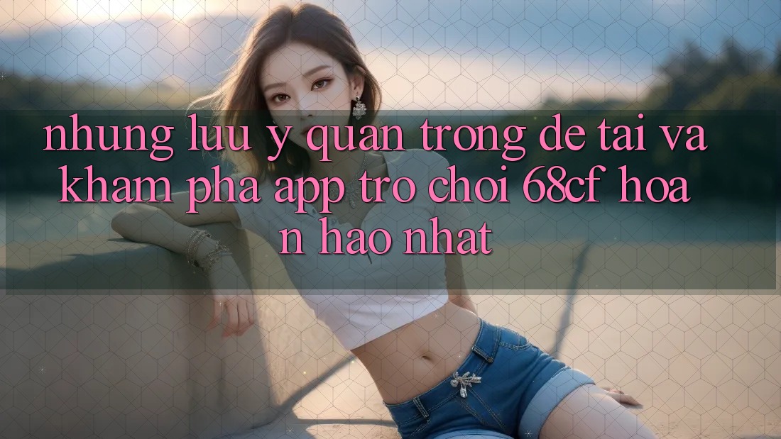 Những Lưu Ý Quan Trọng Để Tải Và Khám phá App Trò chơi 68cf Hoàn hảo Nhất Những Lưu Ý Quan Trọng Để Tải Và Khám phá App Trò chơi 68cf Hoàn hảo Nhất
