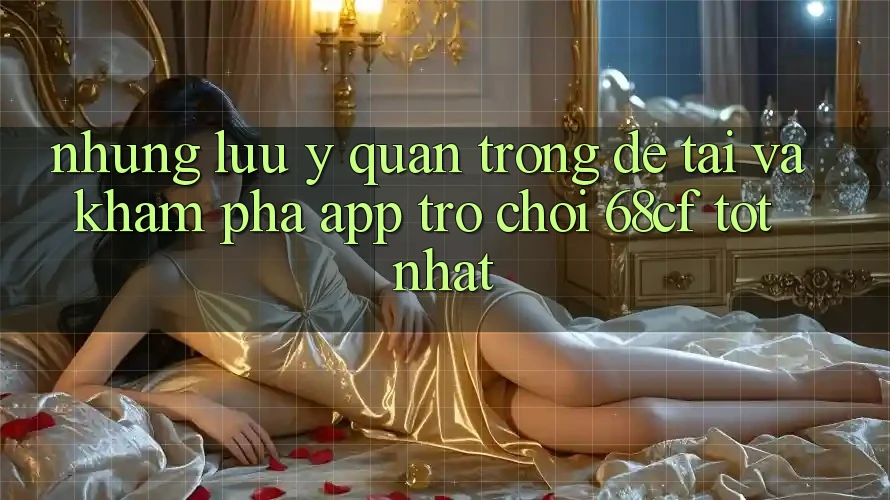 Những Lưu Ý Quan Trọng Để Tải Và Khám phá App Trò chơi 68cf Tốt Nhất