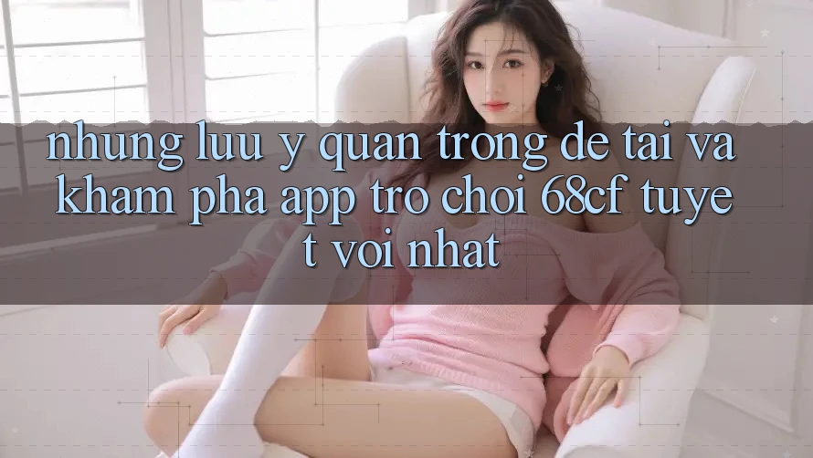 Những Lưu Ý Quan Trọng Để Tải Và Khám phá App Trò chơi 68cf Tuyệt vời Nhất