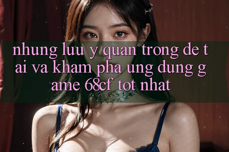 Những Lưu Ý Quan Trọng Để Tải Và Khám phá Ứng dụng Game 68cf Tốt Nhất Những Lưu Ý Quan Trọng Để Tải Và Khám phá Ứng dụng Game 68cf Tốt Nhất