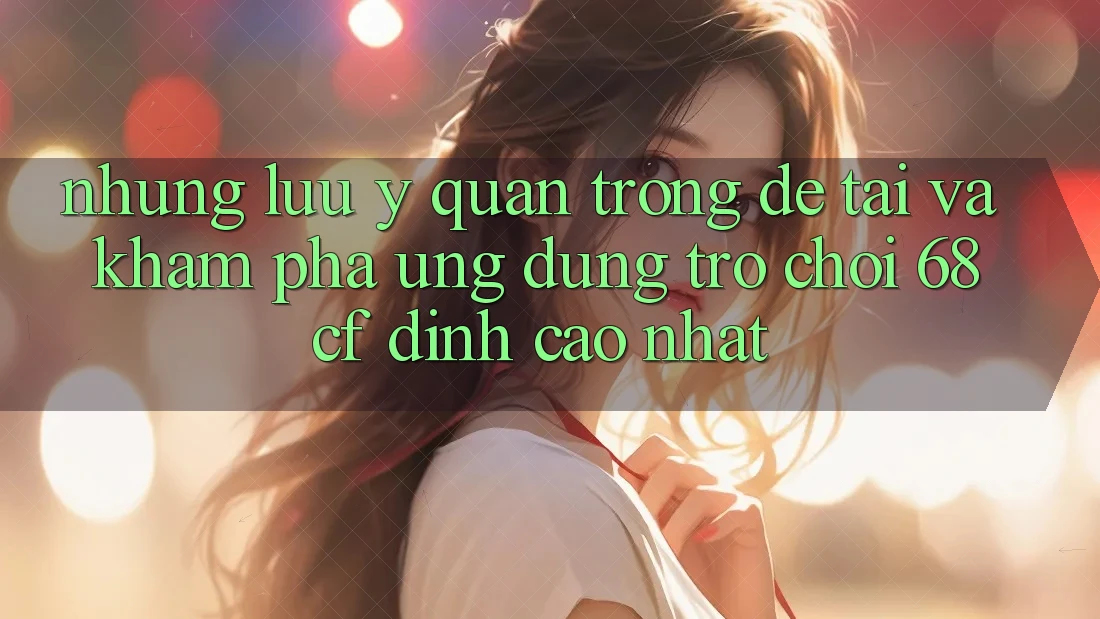 Những Lưu Ý Quan Trọng Để Tải Và Khám phá Ứng dụng Trò chơi 68cf Đỉnh cao Nhất
