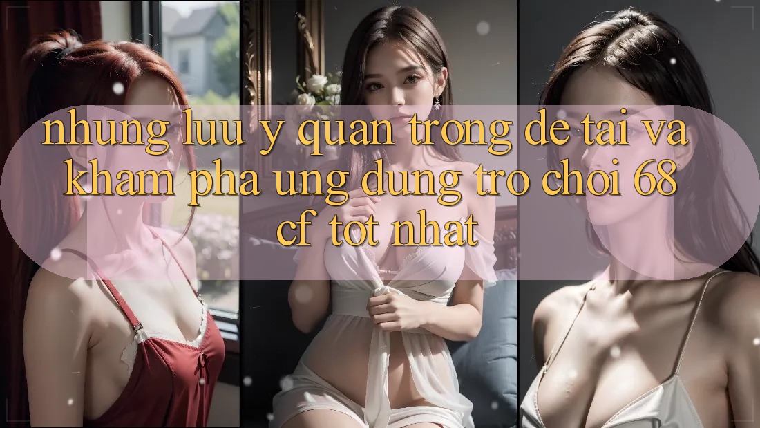 Những Lưu Ý Quan Trọng Để Tải Và Khám phá Ứng dụng Trò chơi 68cf Tốt Nhất