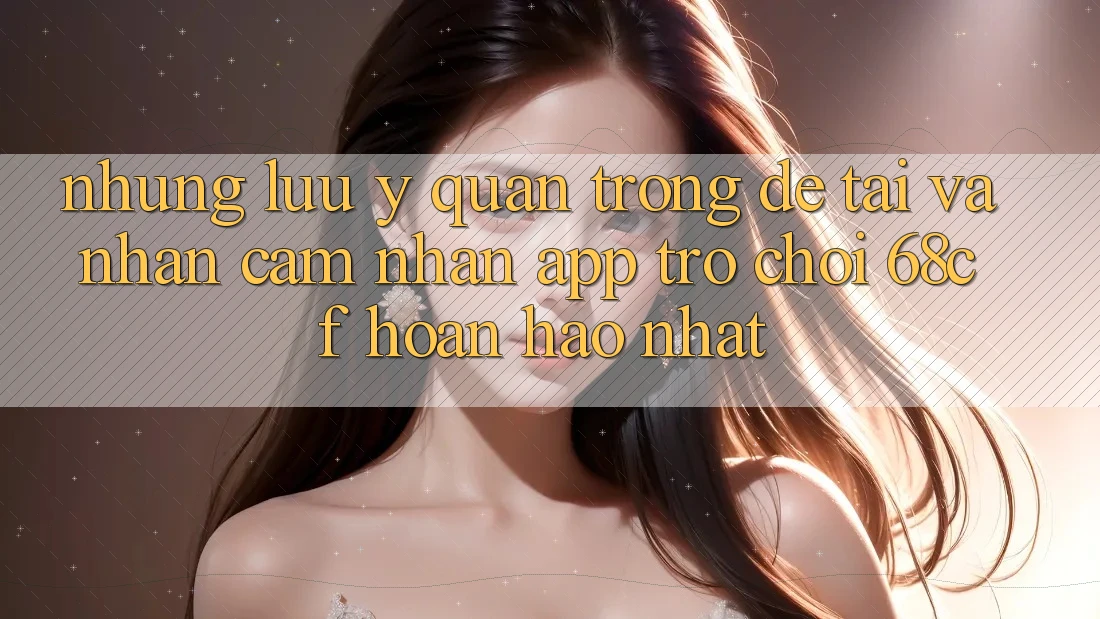 Những Lưu Ý Quan Trọng Để Tải Và Nhận cảm nhận App Trò chơi 68cf Hoàn hảo Nhất