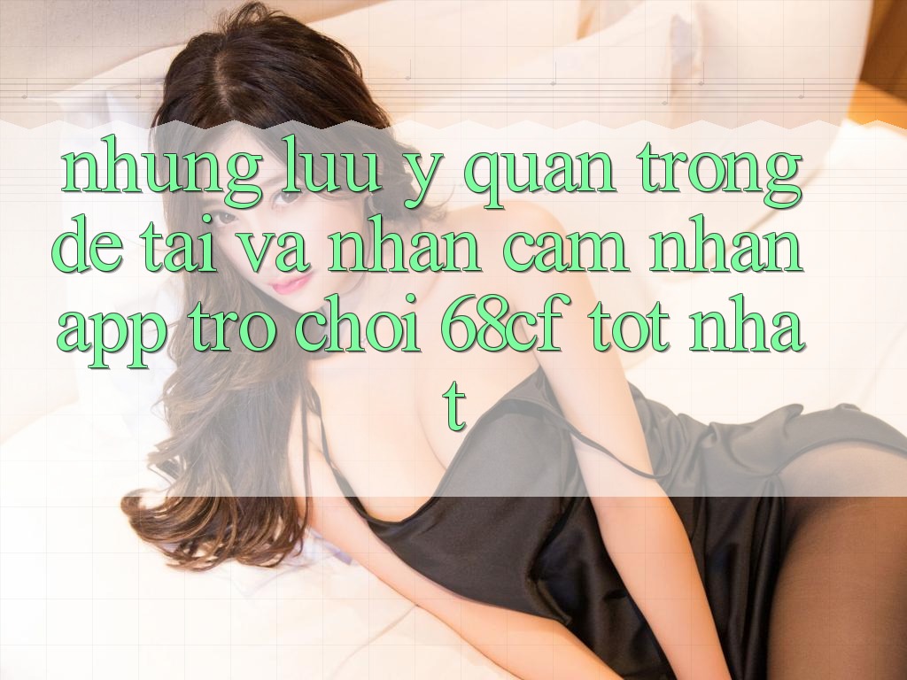 Những Lưu Ý Quan Trọng Để Tải Và Nhận cảm nhận App Trò chơi 68cf Tốt Nhất