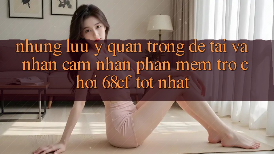 Những Lưu Ý Quan Trọng Để Tải Và Nhận cảm nhận Phần mềm Trò chơi 68cf Tốt Nhất
