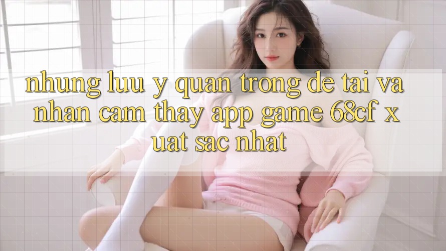 Những Lưu Ý Quan Trọng Để Tải Và Nhận cảm thấy App Game 68cf Xuất sắc Nhất Những Lưu Ý Quan Trọng Để Tải Và Nhận cảm thấy App Game 68cf Xuất sắc Nhất