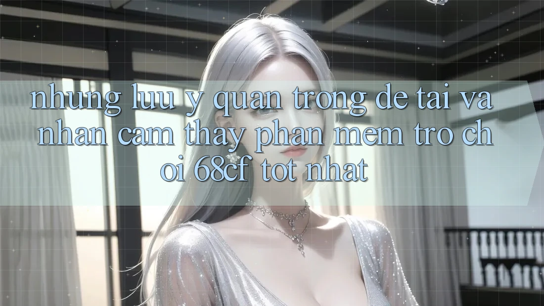 Những Lưu Ý Quan Trọng Để Tải Và Nhận cảm thấy Phần mềm Trò chơi 68cf Tốt Nhất
