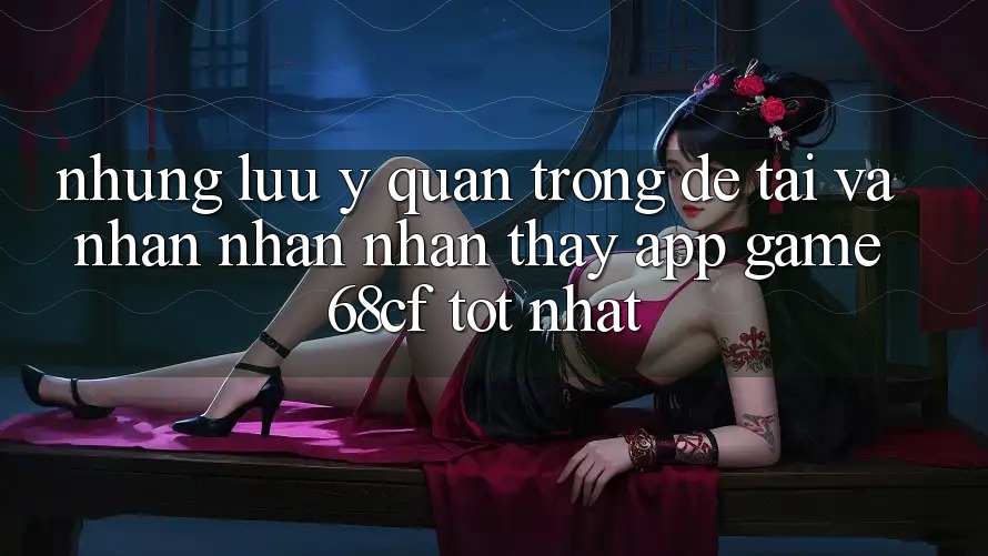 Những Lưu Ý Quan Trọng Để Tải Và Nhận nhận nhận thấy App Game 68cf Tốt Nhất