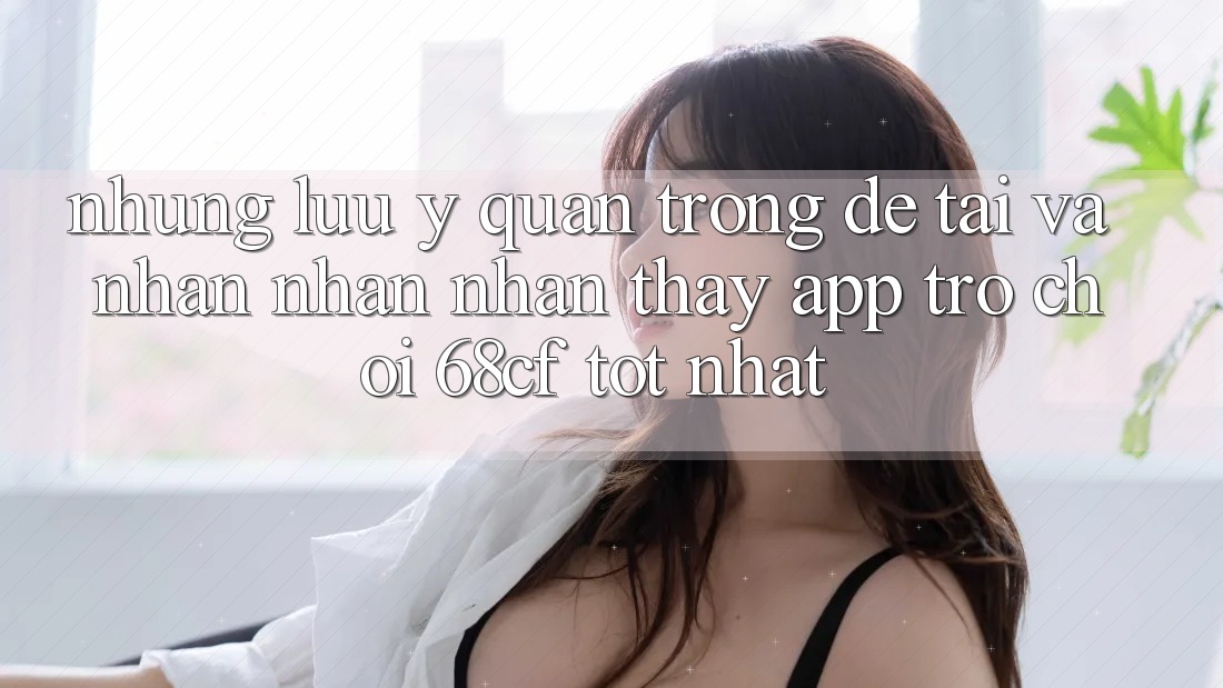 Những Lưu Ý Quan Trọng Để Tải Và Nhận nhận nhận thấy App Trò chơi 68cf Tốt Nhất