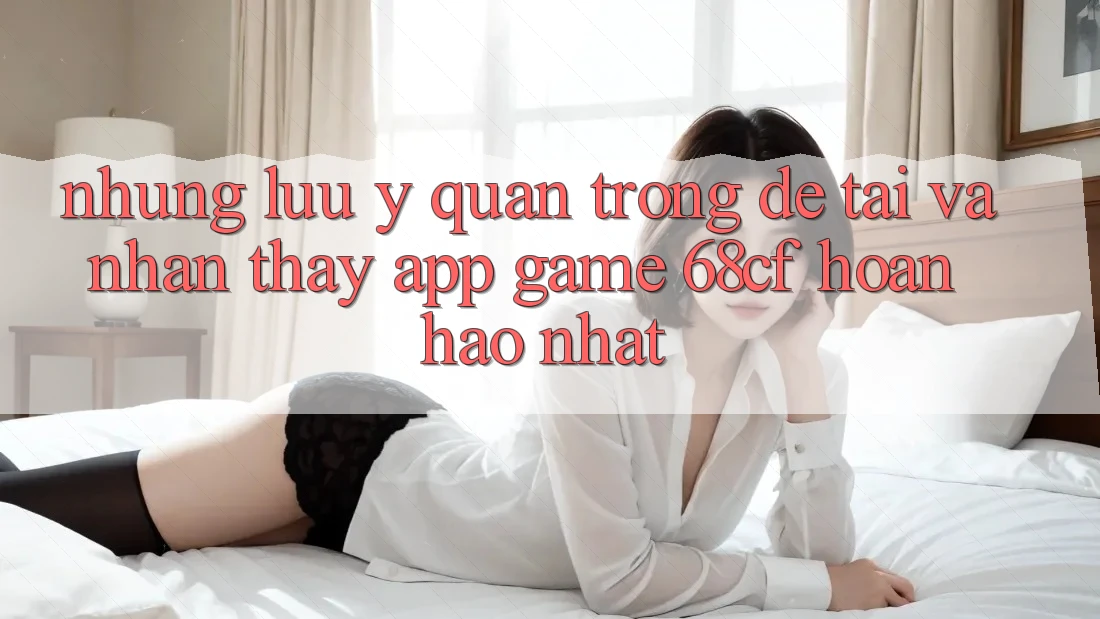 Những Lưu Ý Quan Trọng Để Tải Và Nhận thấy App Game 68cf Hoàn hảo Nhất Những Lưu Ý Quan Trọng Để Tải Và Nhận thấy App Game 68cf Hoàn hảo Nhất