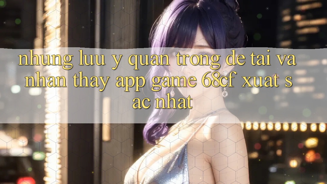 Những Lưu Ý Quan Trọng Để Tải Và Nhận thấy App Game 68cf Xuất sắc Nhất