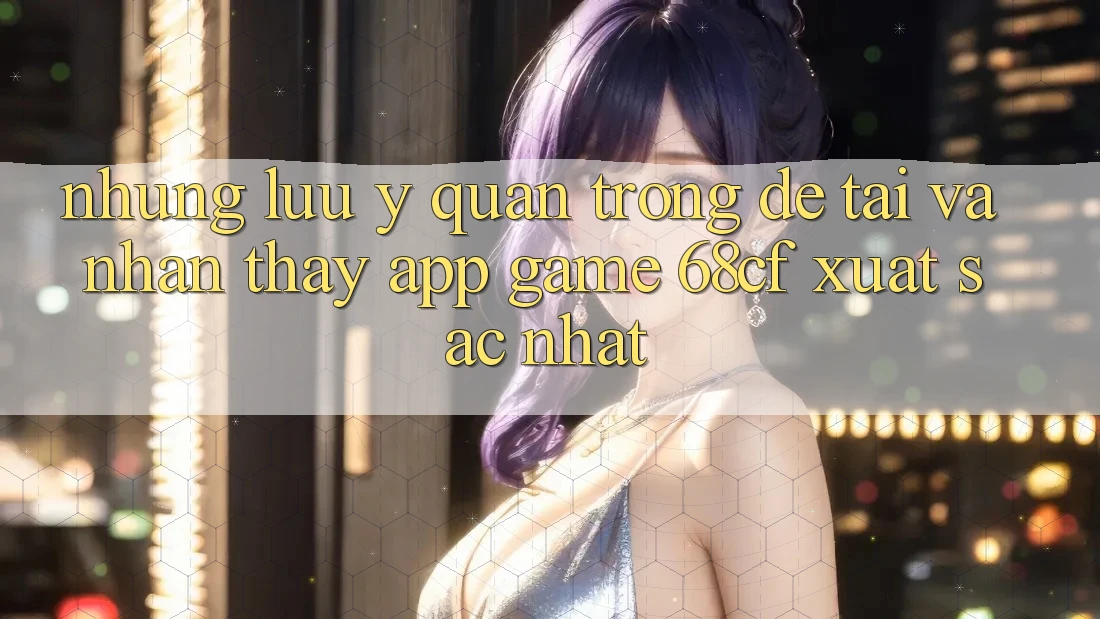 Những Lưu Ý Quan Trọng Để Tải Và Nhận thấy App Game 68cf Xuất sắc Nhất