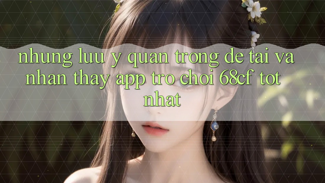 Những Lưu Ý Quan Trọng Để Tải Và Nhận thấy App Trò chơi 68cf Tốt Nhất