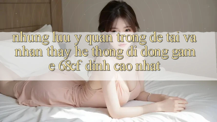 Những Lưu Ý Quan Trọng Để Tải Và Nhận thấy Hệ thống di động Game 68cf Đỉnh cao Nhất