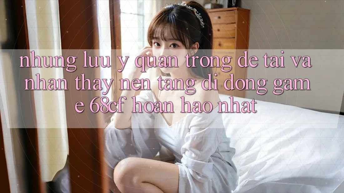 Những Lưu Ý Quan Trọng Để Tải Và Nhận thấy Nền tảng di động Game 68cf Hoàn hảo Nhất Những Lưu Ý Quan Trọng Để Tải Và Nhận thấy Nền tảng di động Game 68cf Hoàn hảo Nhất